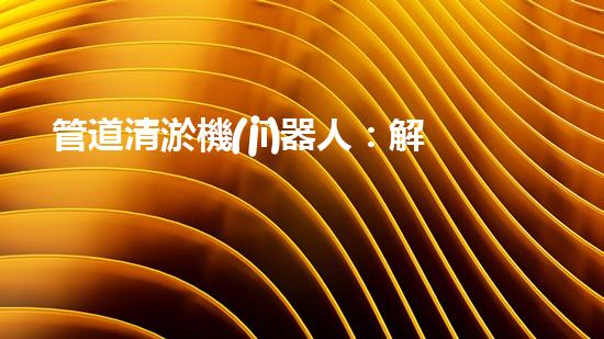 管道清淤機(jī)器人：解放疏通難題，暢享無(wú)憂(yōu)排水！